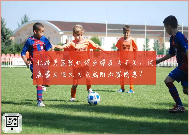 北控男篮张帆得分爆发力不足，闵鹿蕾后场火力点成附加赛隐患？