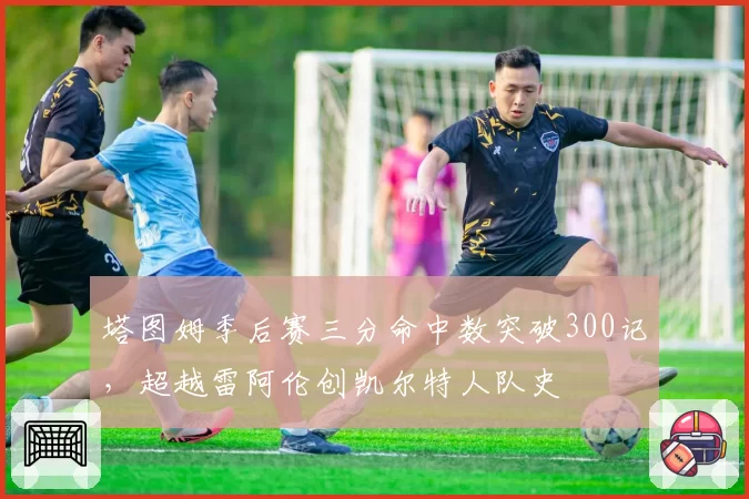 塔图姆季后赛三分命中数突破300记，超越雷阿伦创凯尔特人队史