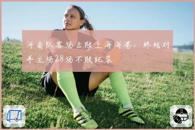 河南队客场击败上海海港，终结对手主场28场不败纪录