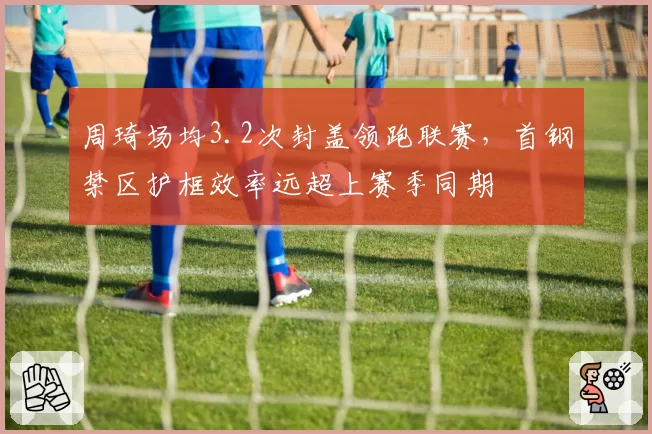 周琦场均3.2次封盖领跑联赛,首钢禁区护框效率远超上赛季同期