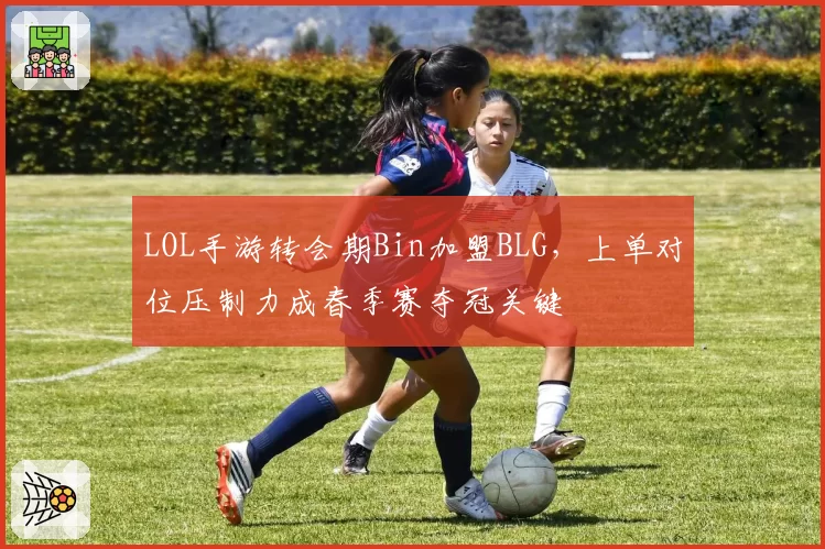LOL手游转会期Bin加盟BLG，上单对位压制力成春季赛夺冠关键