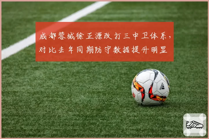 成都蓉城徐正源改打三中卫体系，对比去年同期防守数据提升明显