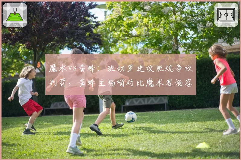 魔术vs黄蜂：班切罗进攻犯规争议判罚，黄蜂主场哨对比魔术客场容忍度引老板不满
