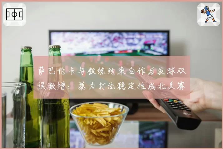 萨巴伦卡与教练结束合作后发球双误激增，暴力打法稳定性成北美赛季最大隐患？