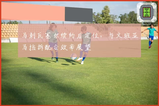 马刺瓦塞尔续约后定位，与文班亚马挡拆配合效率展望