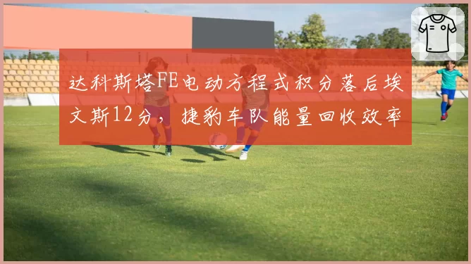达科斯塔FE电动方程式积分落后埃文斯12分，捷豹车队能量回收效率提升至95%