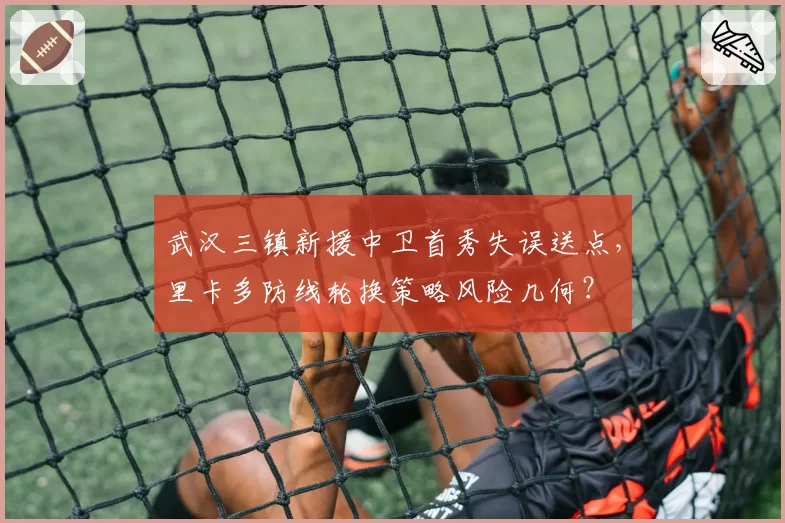 武汉三镇新援中卫首秀失误送点，里卡多防线轮换策略风险几何？
