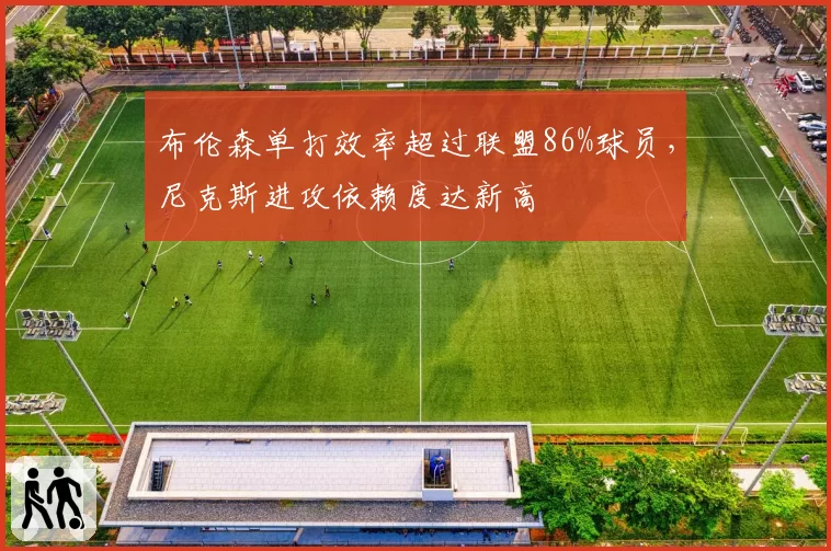 布伦森单打效率超过联盟86%球员，尼克斯进攻依赖度达新高
