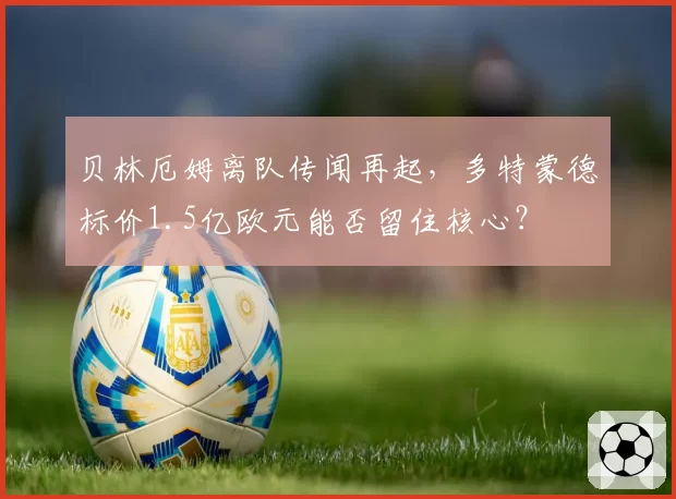 贝林厄姆离队传闻再起，多特蒙德标价1.5亿欧元能否留住核心？