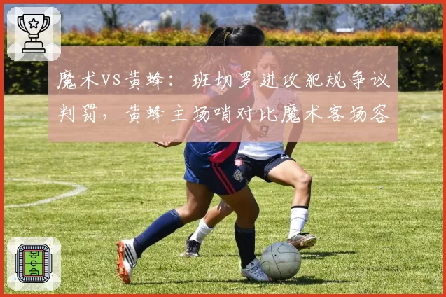 魔术vs黄蜂：班切罗进攻犯规争议判罚，黄蜂主场哨对比魔术客场容忍度引老板不满