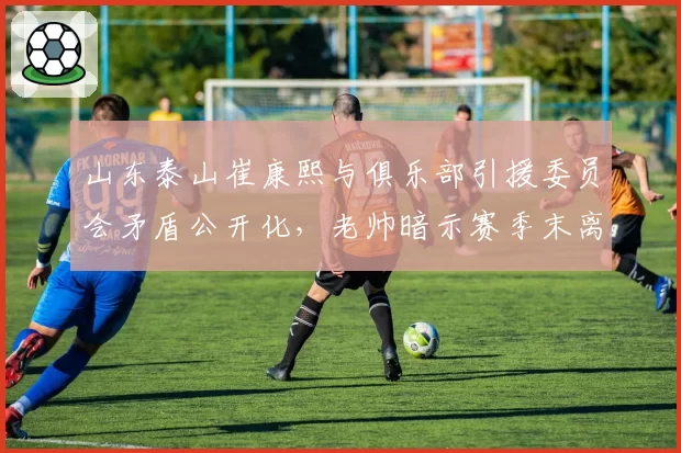 山东泰山崔康熙与俱乐部引援委员会矛盾公开化，老帅暗示赛季末离任