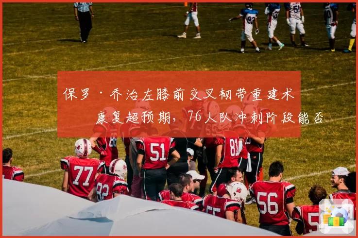 保罗·乔治左膝前交叉韧带重建术后康复超预期，76人队冲刺阶段能否迎来双星合体？