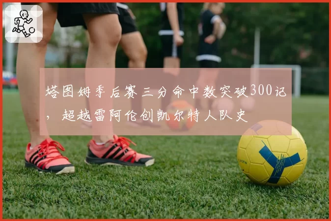塔图姆季后赛三分命中数突破300记，超越雷阿伦创凯尔特人队史