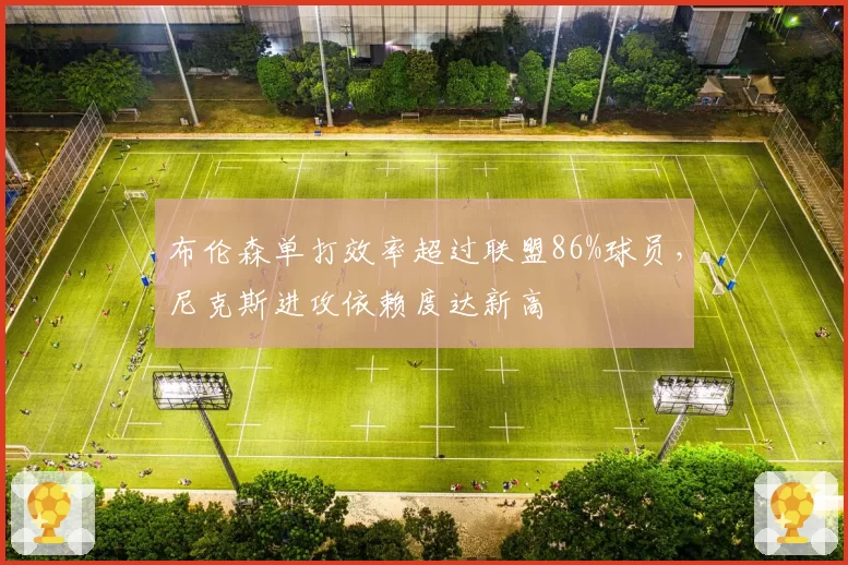 布伦森单打效率超过联盟86%球员，尼克斯进攻依赖度达新高