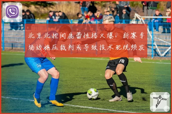 北京北控闵鹿蕾性格火爆，新赛季场边施压裁判或导致技术犯规频发
