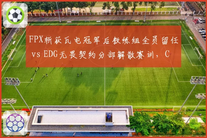 FPX斩获瓦电冠军后教练组全员留任 vs EDG无畏契约分部解散赛训，CN瓦冰火两重天__br_