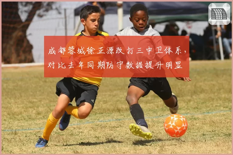 成都蓉城徐正源改打三中卫体系，对比去年同期防守数据提升明显