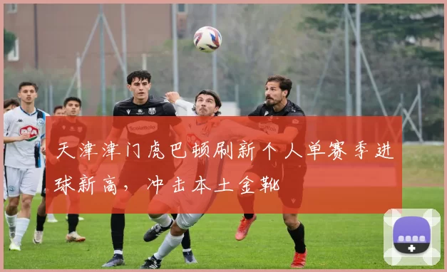 天津津门虎巴顿刷新个人单赛季进球新高,冲击本土金靴