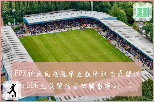 FPX斩获瓦电冠军后教练组全员留任 vs EDG无畏契约分部解散赛训，CN瓦冰火两重天__br_