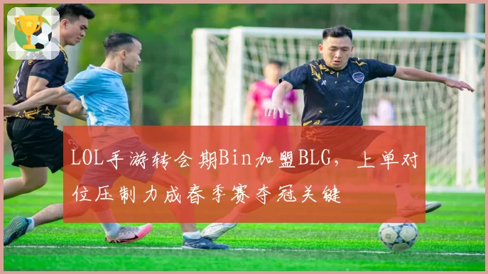 LOL手游转会期Bin加盟BLG，上单对位压制力成春季赛夺冠关键