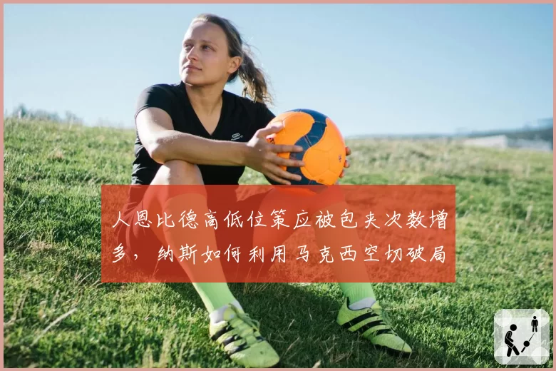 人恩比德高低位策应被包夹次数增多，纳斯如何利用马克西空切破局？