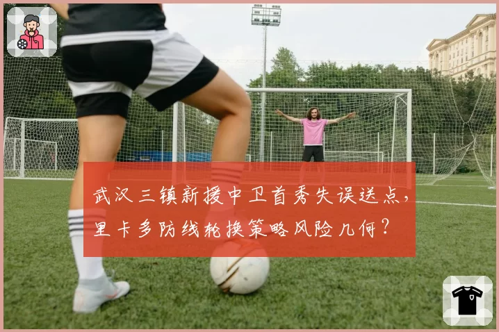 武汉三镇新援中卫首秀失误送点，里卡多防线轮换策略风险几何？