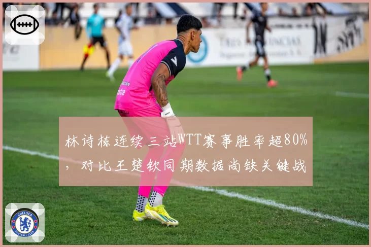 林诗栋连续三站WTT赛事胜率超80%，对比王楚钦同期数据尚缺关键战历练