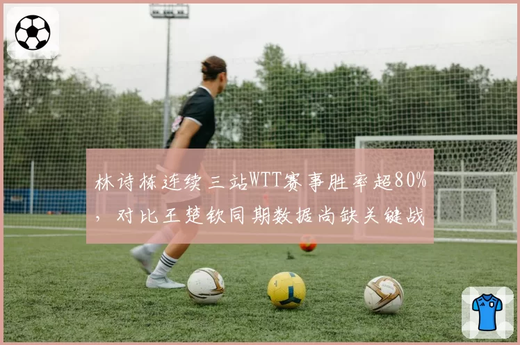 林诗栋连续三站WTT赛事胜率超80%，对比王楚钦同期数据尚缺关键战历练