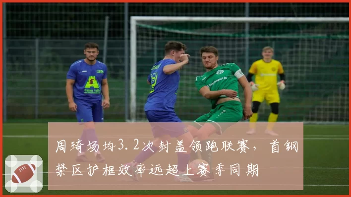 周琦场均3.2次封盖领跑联赛，首钢禁区护框效率远超上赛季同期