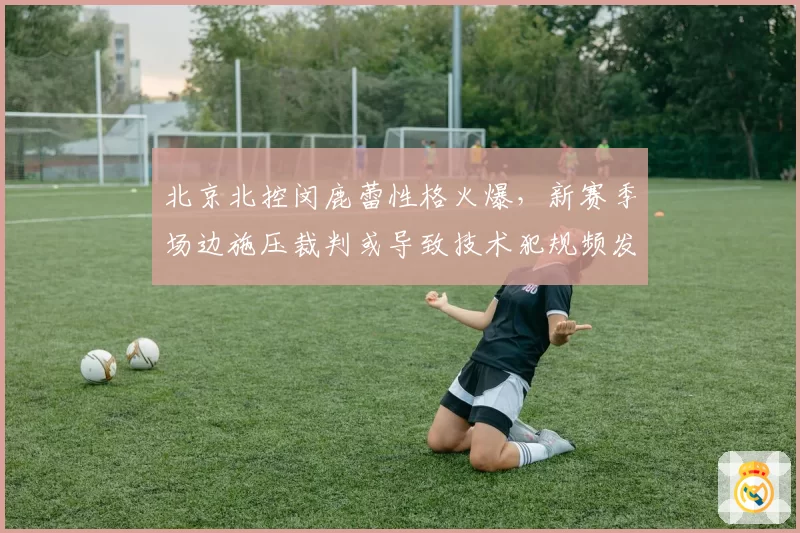 北京北控闵鹿蕾性格火爆，新赛季场边施压裁判或导致技术犯规频发